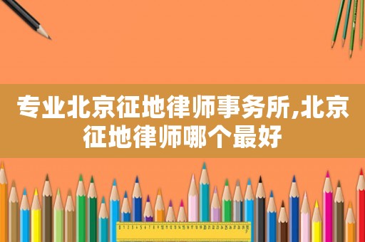 專業北京征地律師事務所,北京征地律師哪個最好