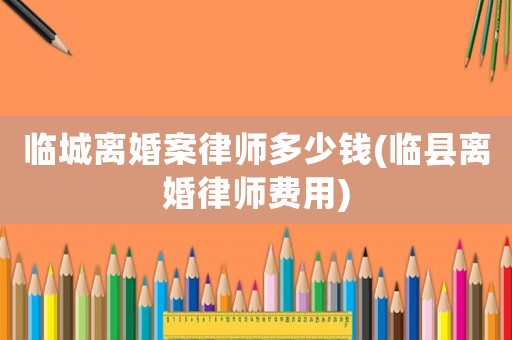 臨城離婚案律師多少錢(臨縣離婚律師費(fèi)用)