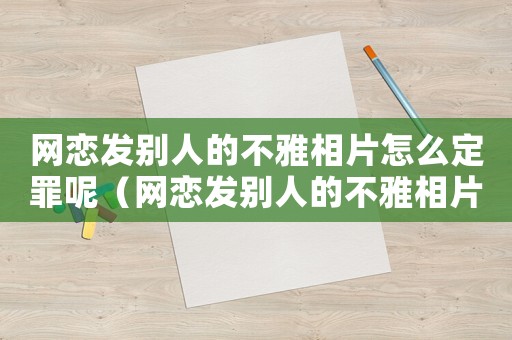 網戀發別人的不雅相片怎么定罪呢（網戀發別人的不雅相片怎么定罪）