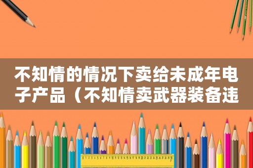 不知情的情況下賣給未成年電子產品（不知情賣武器裝備違禁品怎么定罪）