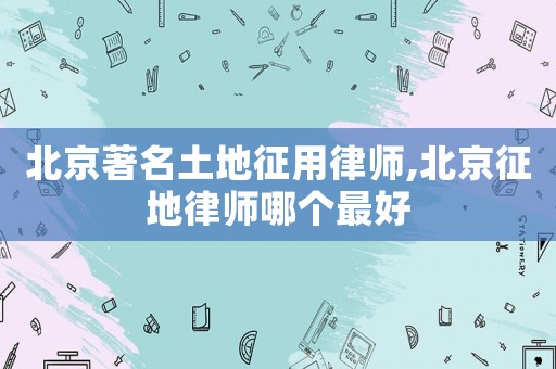 北京著名土地征用律師,北京征地律師哪個最好