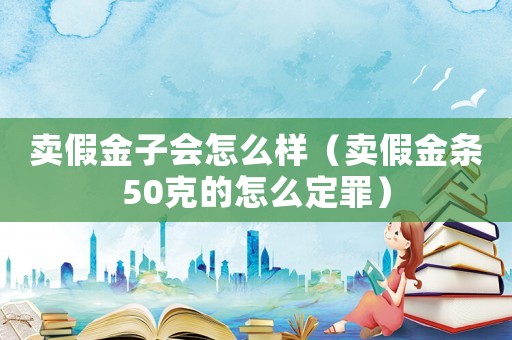 賣假金子會怎么樣（賣假金條50克的怎么定罪）