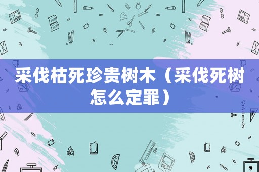 采伐枯死珍貴樹木（采伐死樹怎么定罪）