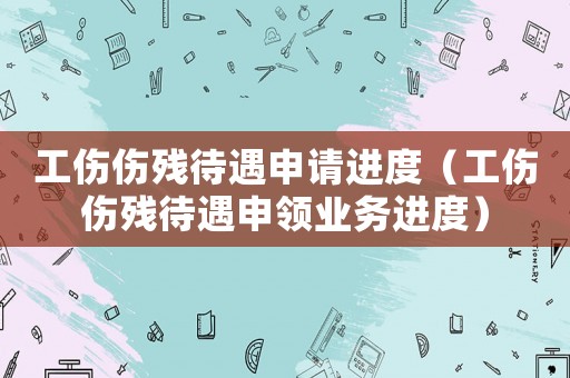 工傷傷殘待遇申請進度（工傷傷殘待遇申領業務進度）