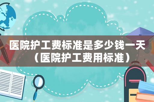醫(yī)院護(hù)工費標(biāo)準(zhǔn)是多少錢一天（醫(yī)院護(hù)工費用標(biāo)準(zhǔn)）