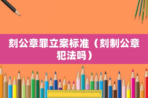 刻公章罪立案標準（刻制公章犯法嗎）