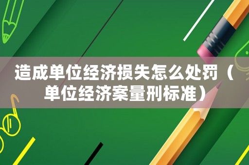 造成單位經(jīng)濟損失怎么處罰（單位經(jīng)濟案量刑標準）