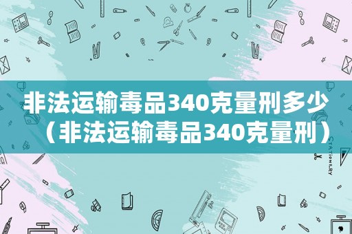 非法運(yùn)輸毒品340克量刑多少（非法運(yùn)輸毒品340克量刑）