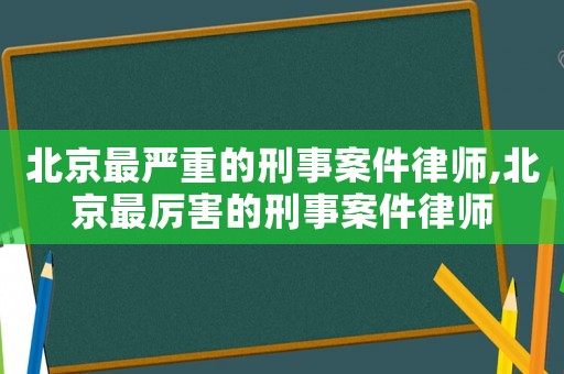 北京最嚴(yán)重的刑事案件律師,北京最厲害的刑事案件律師