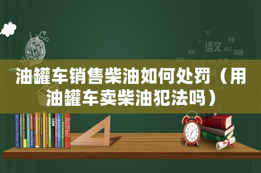 油罐車(chē)銷(xiāo)售柴油如何處罰（用油罐車(chē)賣(mài)柴油犯法嗎）