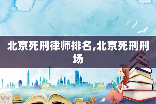 北京死刑律師排名,北京死刑刑場(chǎng)
