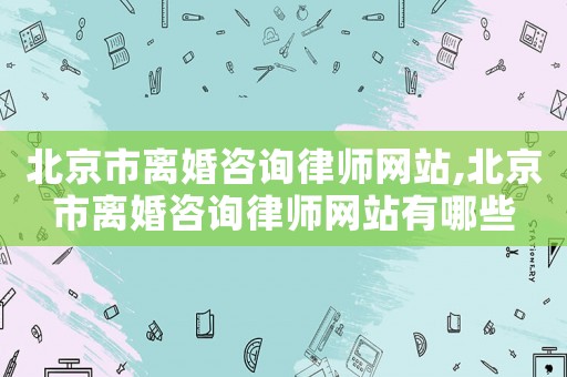 北京市離婚咨詢律師網站,北京市離婚咨詢律師網站有哪些