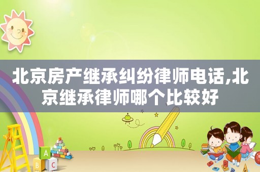 北京房產繼承糾紛律師電話,北京繼承律師哪個比較好