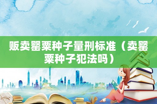 販賣罌粟種子量刑標準（賣罌粟種子犯法嗎）