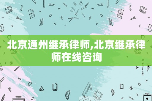 北京通州繼承律師,北京繼承律師在線咨詢