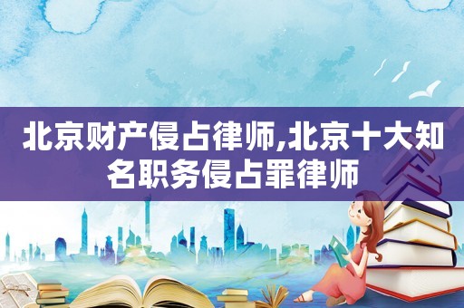 北京財產侵占律師,北京十大知名職務侵占罪律師