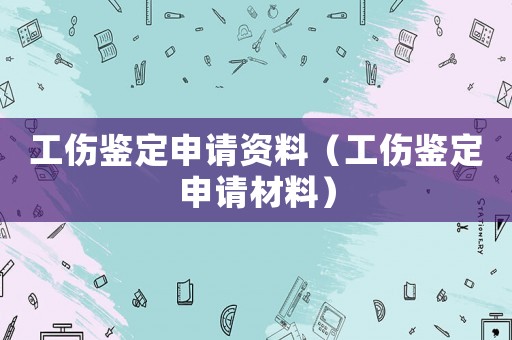 工傷鑒定申請資料（工傷鑒定申請材料）