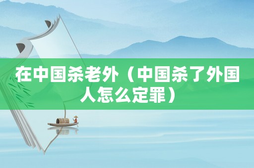 在中國殺老外（中國殺了外國人怎么定罪）