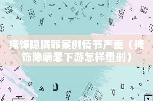 掩飾隱瞞罪案例情節(jié)嚴重（掩飾隱瞞罪下游怎樣量刑）