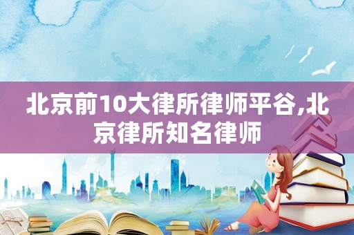 北京前10大律所律師平谷,北京律所知名律師