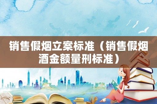 銷售假煙立案標準（銷售假煙酒金額量刑標準）