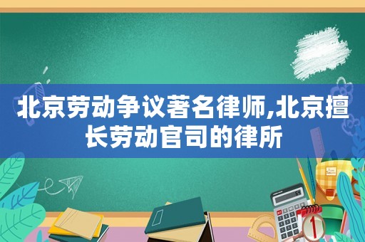 北京勞動爭議著名律師,北京擅長勞動官司的律所