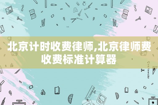 北京計時收費律師,北京律師費收費標準計算器