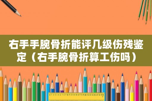 右手手腕骨折能評幾級傷殘鑒定（右手腕骨折算工傷嗎）