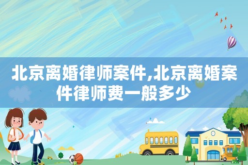 北京離婚律師案件,北京離婚案件律師費一般多少