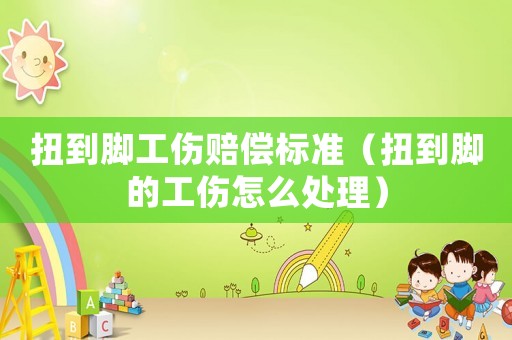 扭到腳工傷賠償標準（扭到腳的工傷怎么處理）