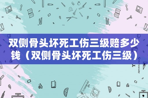 雙側骨頭壞死工傷三級賠多少錢（雙側骨頭壞死工傷三級）