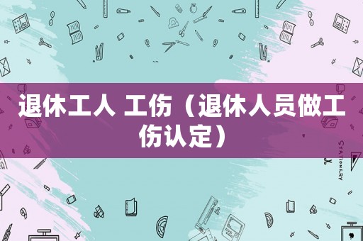退休工人 工傷（退休人員做工傷認(rèn)定）