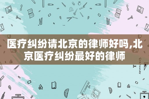 醫(yī)療糾紛請北京的律師好嗎,北京醫(yī)療糾紛最好的律師
