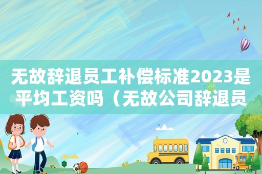 無故辭退員工補償標準2023是平均工資嗎（無故公司辭退員工補償標準）