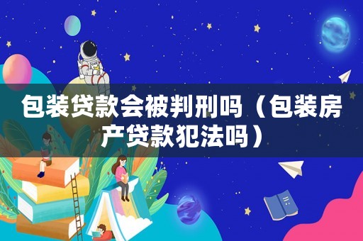 包裝貸款會被判刑嗎（包裝房產貸款犯法嗎）