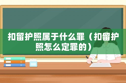 扣留護照屬于什么罪（扣留護照怎么定罪的）