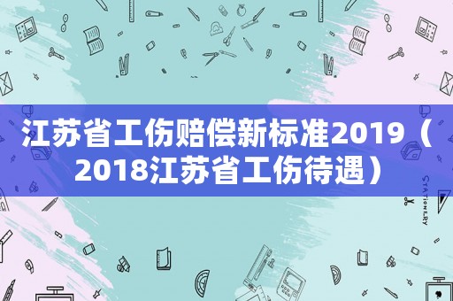 江蘇省工傷賠償新標(biāo)準(zhǔn)2019（2018江蘇省工傷待遇）