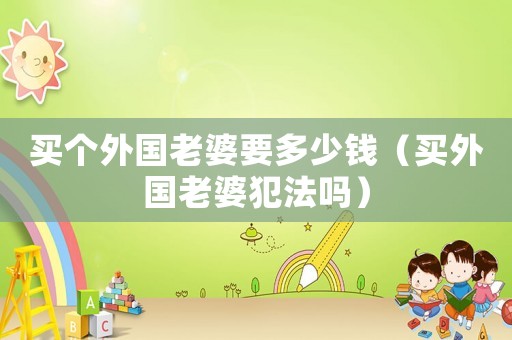 買個(gè)外國(guó)老婆要多少錢（買外國(guó)老婆犯法嗎）