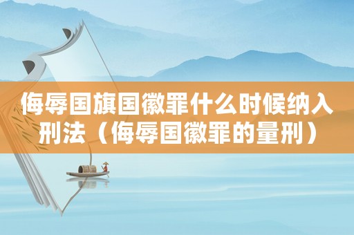 侮辱國旗國徽罪什么時候納入刑法（侮辱國徽罪的量刑）