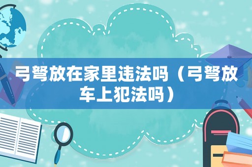 弓弩放在家里違法嗎（弓弩放車上犯法嗎）