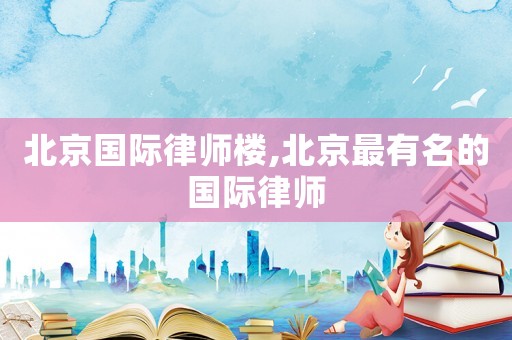 北京國際律師樓,北京最有名的國際律師