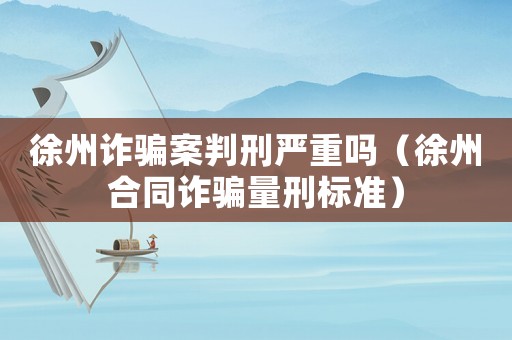 徐州詐騙案判刑嚴重嗎（徐州合同詐騙量刑標準）