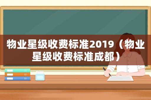 物業(yè)星級收費標(biāo)準(zhǔn)2019（物業(yè)星級收費標(biāo)準(zhǔn)成都）