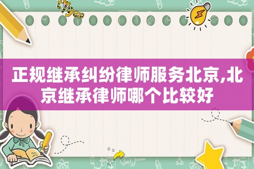 正規繼承糾紛律師服務北京,北京繼承律師哪個比較好
