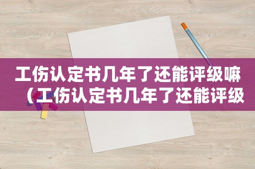工傷認定書幾年了還能評級嘛（工傷認定書幾年了還能評級）