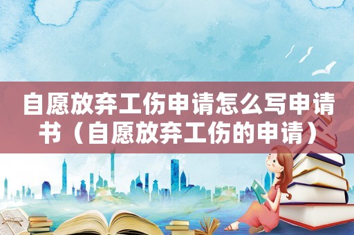 自愿放棄工傷申請怎么寫申請書（自愿放棄工傷的申請）