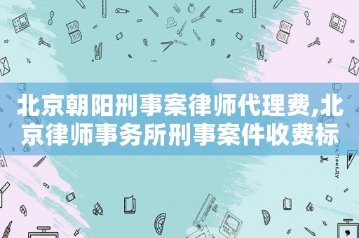 北京朝陽刑事案律師代理費,北京律師事務所刑事案件收費標準