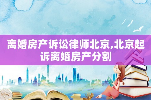 離婚房產訴訟律師北京,北京起訴離婚房產分割