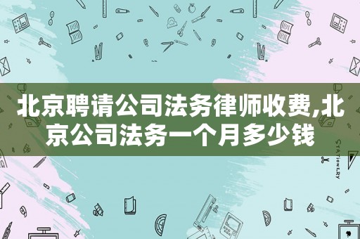 北京聘請公司法務律師收費,北京公司法務一個月多少錢