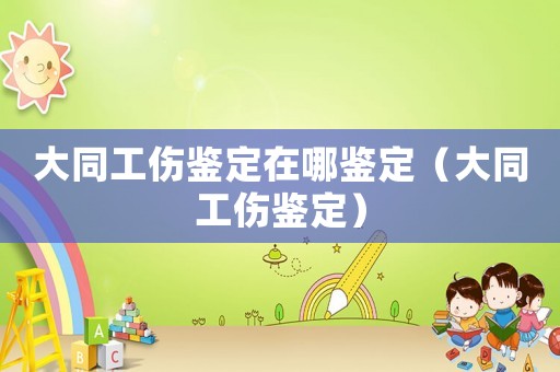 大同工傷鑒定在哪鑒定（大同工傷鑒定）